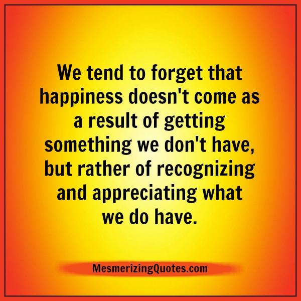 Happiness doesn't come as a result of getting something we don't have ...